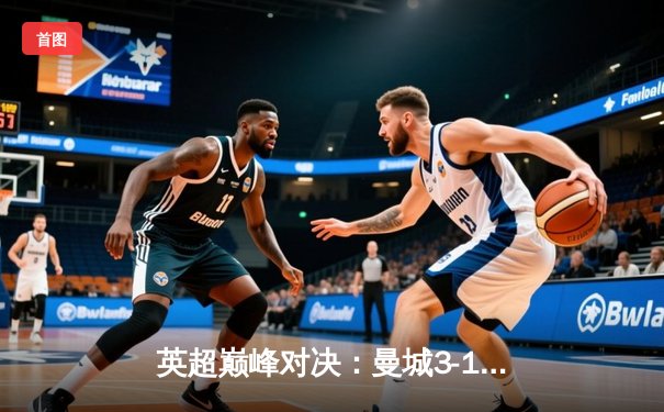 英超巅峰对决：曼城3-1逆转阿森纳，哈兰德梅开二度锁定胜局