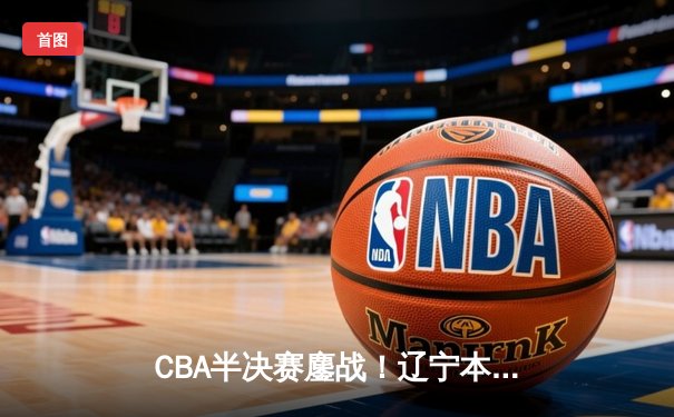 CBA半决赛鏖战！辽宁本钢加时逆转广东宏远 赵继伟砍28+12统治加时赛