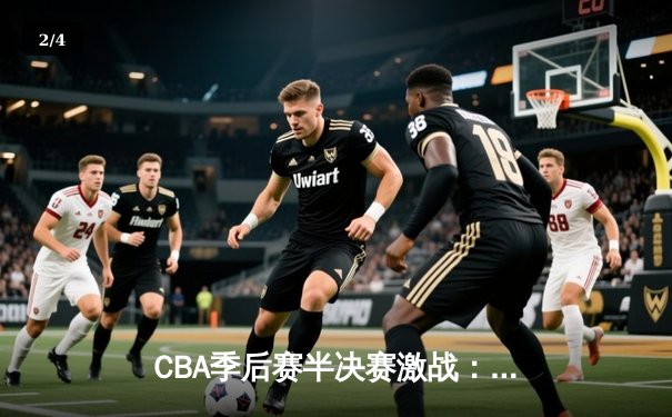 CBA季后赛半决赛激战：辽宁末节逆转广东，赵继伟关键三分定胜局 - 2