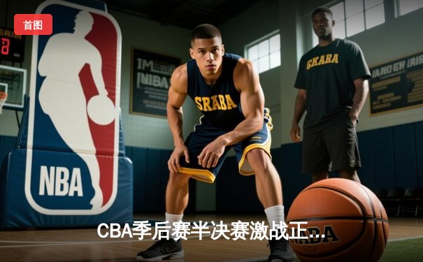 CBA季后赛半决赛激战正酣，辽宁本钢加时险胜广东华南虎