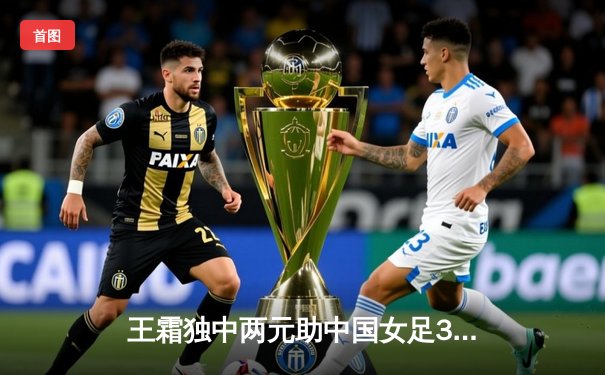 王霜独中两元助中国女足3-2逆转韩国 成功晋级奥预赛决赛圈