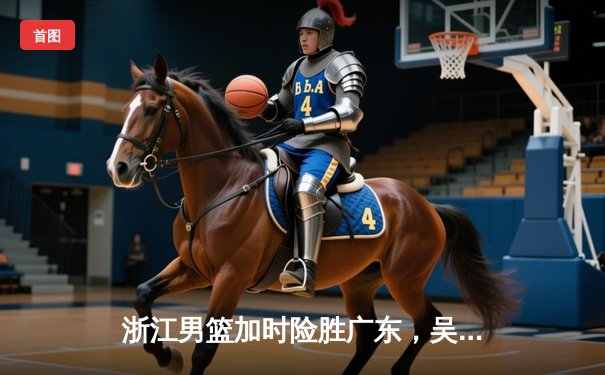 浙江男篮加时险胜广东，吴前33分力挽狂澜