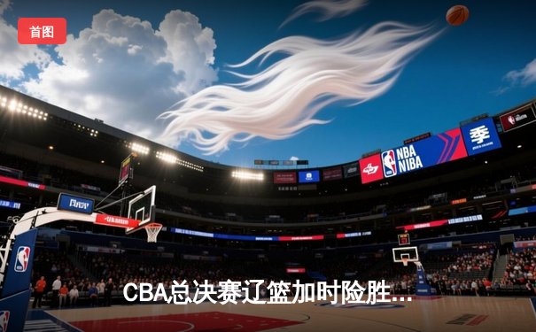CBA总决赛辽篮加时险胜广东 赵继伟35分创纪录带队夺赛点