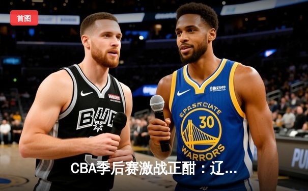 CBA季后赛激战正酣：辽宁本钢加时险胜广东宏远，赵继伟砍下33分创生涯新高