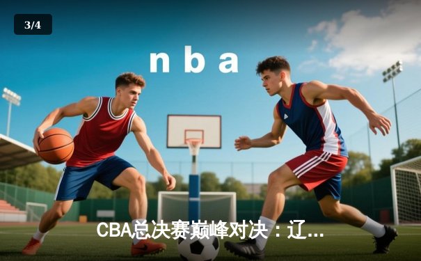 CBA总决赛巅峰对决：辽宁逆转广东夺队史第三冠 赵继伟荣膺FMVP - 3