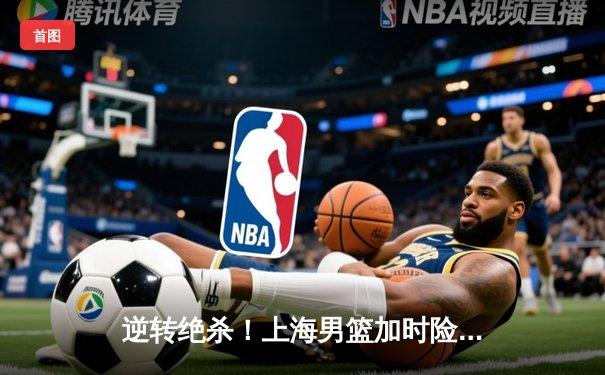 逆转绝杀！上海男篮加时险胜广东，王哲林狂砍35分主宰内线