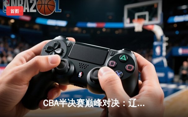 CBA半决赛巅峰对决：辽宁本钢加时险胜广东宏远，赵继伟砍30+12创生涯新高