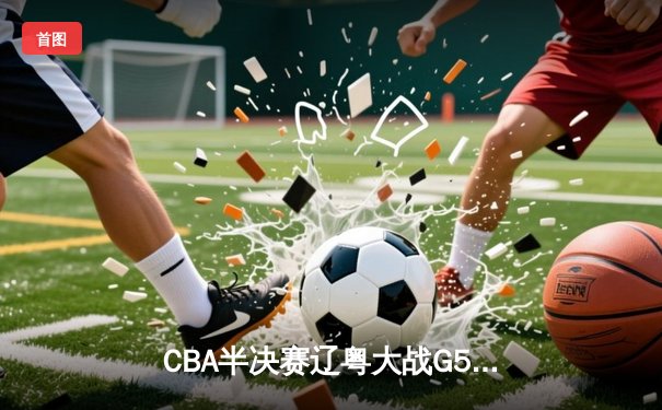 CBA半决赛辽粤大战G5：张镇麟34分创生涯新高，辽宁逆转广东晋级总决赛