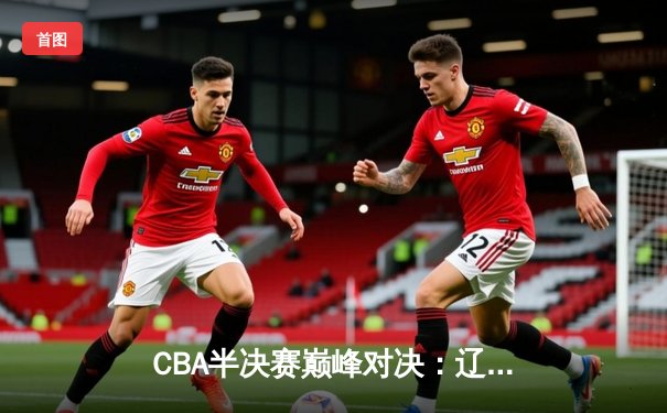 CBA半决赛巅峰对决：辽宁本钢加时险胜广东宏远，赵继伟砍35分创生涯新高