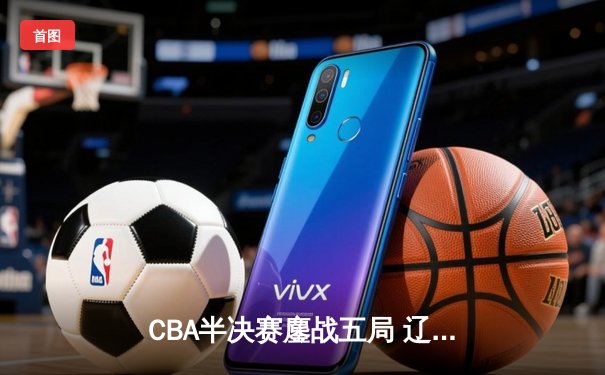 CBA半决赛鏖战五局 辽宁本钢逆转广东宏远晋级总决赛